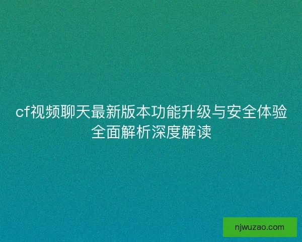 cf视频聊天最新版本功能升级与安全体验全面解析深度解读